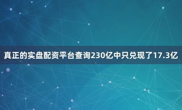 真正的实盘配资平台查询230亿中只兑现了17.3亿