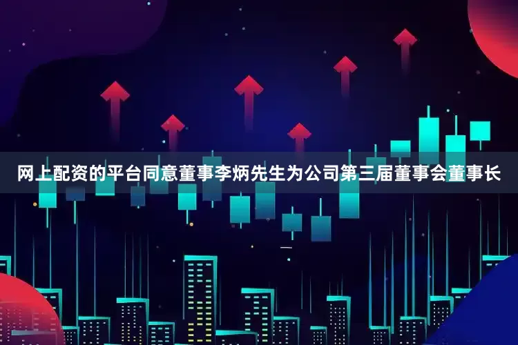 网上配资的平台同意董事李炳先生为公司第三届董事会董事长
