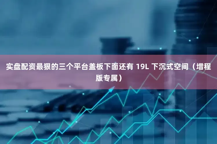 实盘配资最狠的三个平台盖板下面还有 19L 下沉式空间（增程版专属）